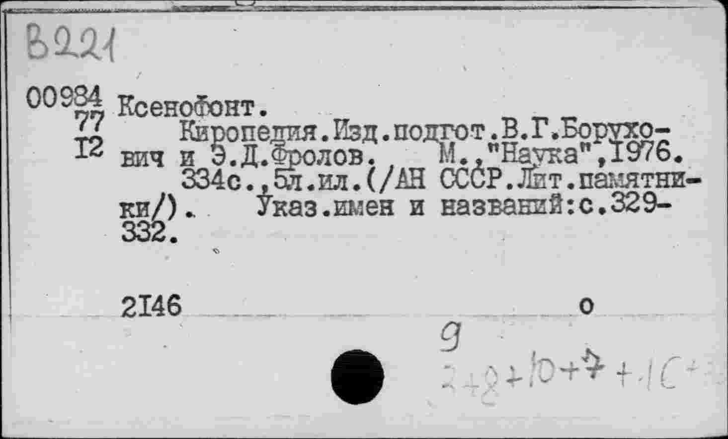 ﻿вігі
КсеноФонт.
Киропедия.Изд.подгот.В.Г.Борухо-
12 вич и Э.Д. Фролов. ,	И.,"Наука", 1976.
334с.,5л. ил. (/АН СССР.Лит.накатники/)». Указ.шлен и названий:с.329-
2146